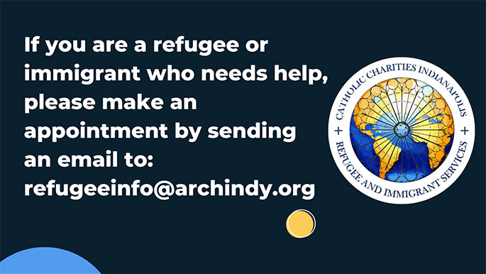 If you are a refugee or immigrant who needs help, please make an appointment by sending an email to refugeeinfo@archindy.org